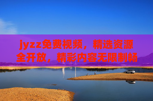 jyzz免费视频，精选资源全开放，精彩内容无限制畅享！jyzz免费视频，精选资源无限制畅享