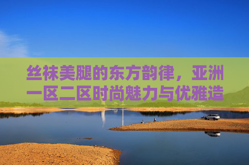 丝袜美腿的东方韵律，亚洲一区二区时尚魅力与优雅造型全解析，丝袜美腿的东方韵律，亚洲一区二区时尚魅力与优雅造型全解析