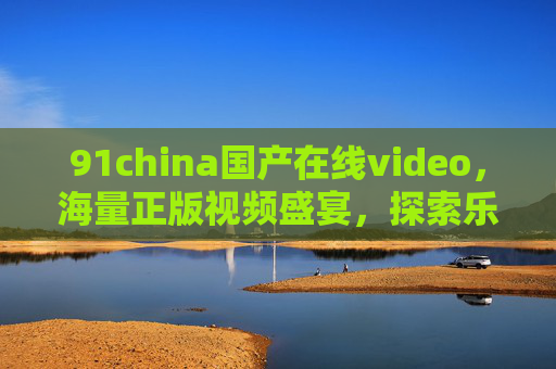 91china国产在线video，海量正版视频盛宴，探索乐趣无穷的视听世界