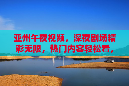 亚州午夜视频，深夜剧场精彩无限，热门内容轻松看，立即探索！亚洲午夜剧场，热门精彩内容轻松看