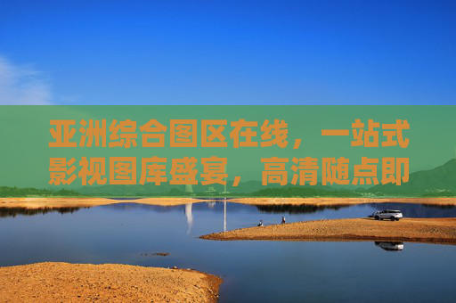 亚洲综合图区在线，一站式影视图库盛宴，高清随点即播，亚洲综合一站式影视图库，高清随点即播盛宴
