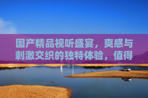 国产精品视听盛宴，爽感与刺激交织的独特体验，值得一看！国产精品视听盛宴，爽感刺激交织的独特体验