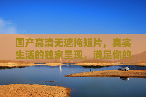 国产高清无遮掩短片，真实生活的独家呈现，满足你的好奇心，国产高清真实生活短片，独家无遮掩呈现，满足好奇