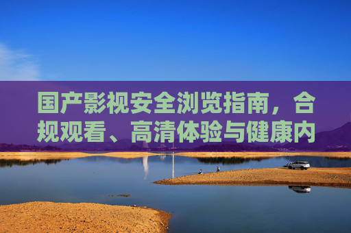 国产影视安全浏览指南，合规观看、高清体验与健康内容选择，国产影视安全浏览，合规、高清与健康选择