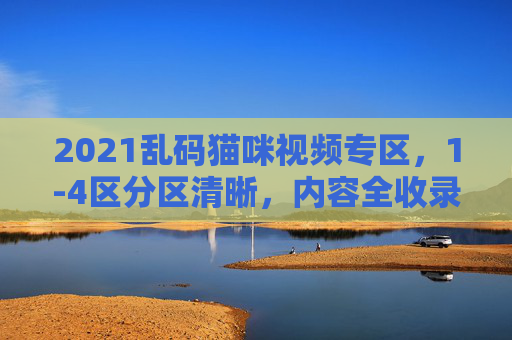 2021乱码猫咪视频专区，1-4区分区清晰，内容全收录，萌宠爱好者的专属乐园！2021乱码猫咪视频专区，分区清晰内容全收录的萌宠专属乐园