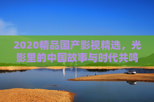 2020精品国产影视精选，光影里的中国故事与时代共鸣，2020精品国产影视，光影里的中国故事与时代共鸣