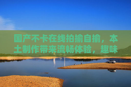 国产不卡在线拍揄自揄，本土制作带来流畅体验，趣味互动等你来玩！国产流畅拍揄自揄，趣味互动等你玩