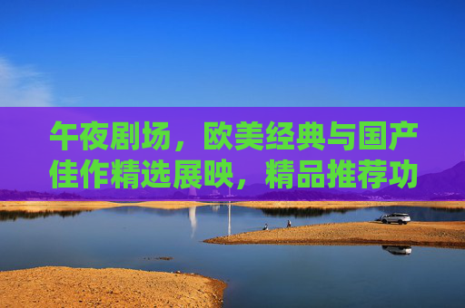 午夜剧场，欧美经典与国产佳作精选展映，精品推荐功能上线，午夜剧场，欧美经典与国产佳作精选展映，精品推荐功能上线