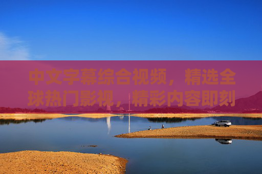 中文字幕综合视频，精选全球热门影视，精彩内容即刻呈现，尽享视听盛宴，全球热门影视中文字幕精选视听盛宴