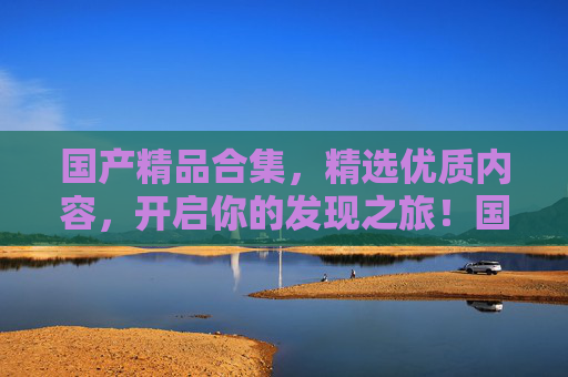 国产精品合集，精选优质内容，开启你的发现之旅！国产精品精选合集，开启发现之旅