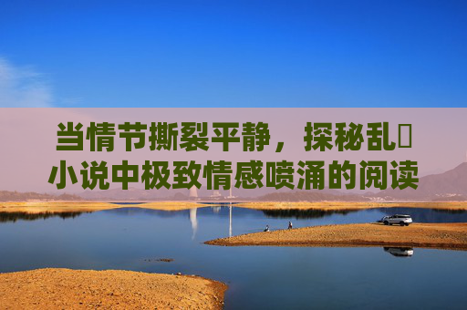 当情节撕裂平静，探秘乱惀小说中极致情感喷涌的阅读风暴，乱惀小说，极致情感喷涌的阅读风暴