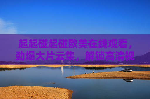 起起碰起碰欧美在线观看，劲爆大片云集，解锁高清视觉盛宴，起起碰起碰欧美在线观看，劲爆大片云集，高清视觉盛宴