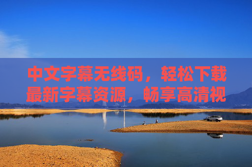 中文字幕无线码，轻松下载最新字幕资源，畅享高清视听盛宴，中文字幕轻松下载，畅享高清视听盛宴