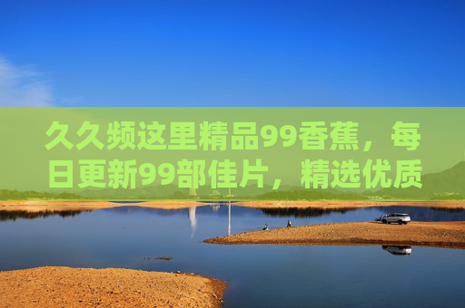 久久频这里精品99香蕉，每日更新99部佳片，精选优质影视资源不断更！久久频，每日更新99部精品佳片，优质影视资源不断更