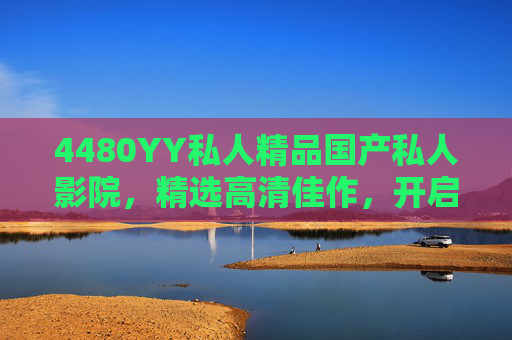 4480YY私人精品国产私人影院，精选高清佳作，开启私密观影新体验，4480YY私人精品国产影院，精选高清佳作，开启私密观影新体验
