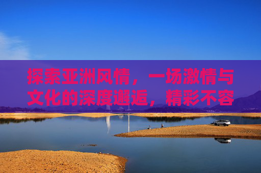 探索亚洲风情，一场激情与文化的深度邂逅，精彩不容错过，激情文化邂逅亚洲风情，精彩不容错过