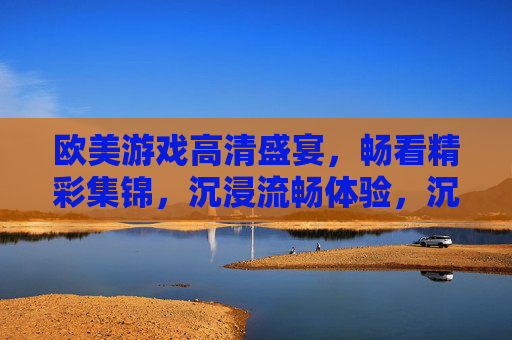 欧美游戏高清盛宴，畅看精彩集锦，沉浸流畅体验，沉浸畅流，欧美游戏高清盛宴集锦