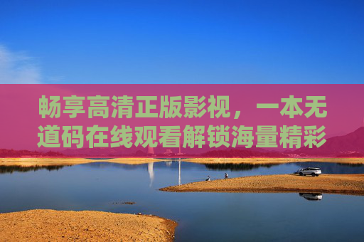 畅享高清正版影视，一本无道码在线观看解锁海量精彩内容，无道码畅享高清正版海量影视