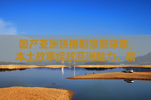 国产亚洲热播剧浪潮来袭，本土故事绽放亚洲魅力，精彩内容等你解锁！国产热播剧浪潮来袭，本土故事绽放亚洲魅力
