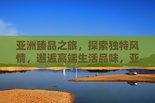 亚洲臻品之旅，探索独特风情，邂逅高端生活品味，亚洲臻品之旅，邂逅风情与品味