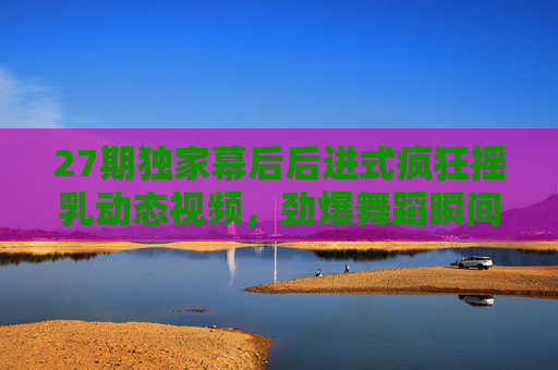 27期独家幕后后进式疯狂摇乳动态视频，劲爆舞蹈瞬间引爆视觉盛宴，动感节奏燃爆全场！27期独家幕后后进式疯狂摇乳动态视频，劲爆舞蹈引爆视觉盛宴，动感节奏燃爆全场