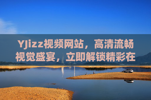 YJizz视频网站，高清流畅视觉盛宴，立即解锁精彩在线影音，YJizz，高清流畅视觉盛宴，解锁精彩在线影音