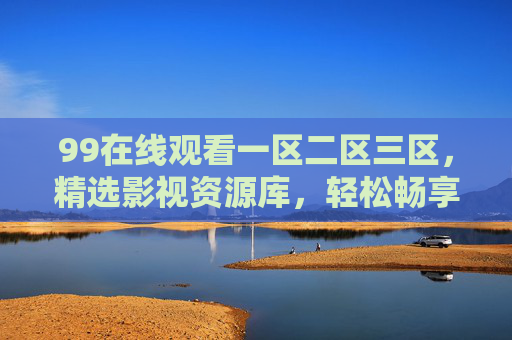 99在线观看一区二区三区，精选影视资源库，轻松畅享高清视界！99在线观看，一区二区三区精选高清影视库