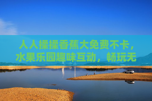 人人揉揉香蕉大免费不卡，水果乐园趣味互动，畅玩无卡顿欢乐时光，水果乐园免费互动，畅玩无卡顿欢乐时光