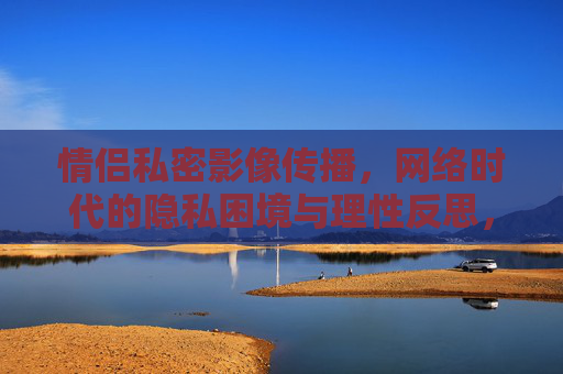 情侣私密影像传播，网络时代的隐私困境与理性反思，网络时代情侣私密影像传播，隐私困境与理性反思