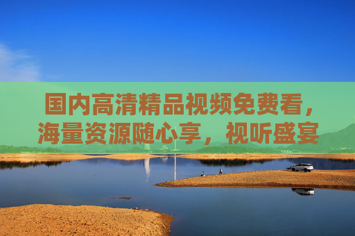 国内高清精品视频免费看，海量资源随心享，视听盛宴不打烊，国内高清免费视频，海量资源随心享，视听盛宴不打烊