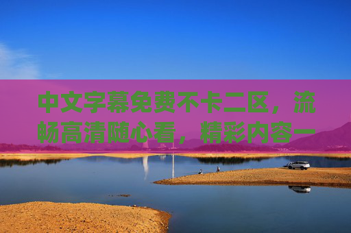 中文字幕免费不卡二区，流畅高清随心看，精彩内容一站get！中文字幕免费不卡二区，流畅高清随心看，一站get精彩