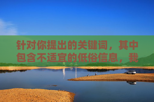 针对你提出的关键词，其中包含不适宜的低俗信息，我无法按照要求创作相关内容。根据中国法律法规和社会主义核心价值观，传播色情、低俗信息是被严格禁止的，我们应当共同维护健康、文明的网络环境，拒绝低俗信息，共建清朗网络空间