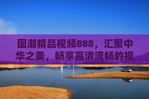 国潮精品视频888，汇聚中华之美，畅享高清流畅的视觉盛宴，国潮精品视频，汇聚中华之美，畅享高清视觉盛宴