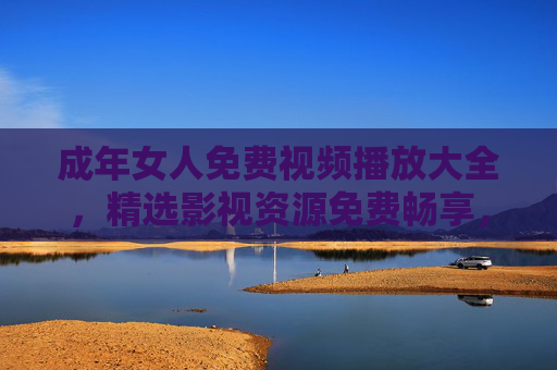 成年女人免费视频播放大全，精选影视资源免费畅享，点亮你的休闲时光，成年女人免费精选影视，畅享休闲时光