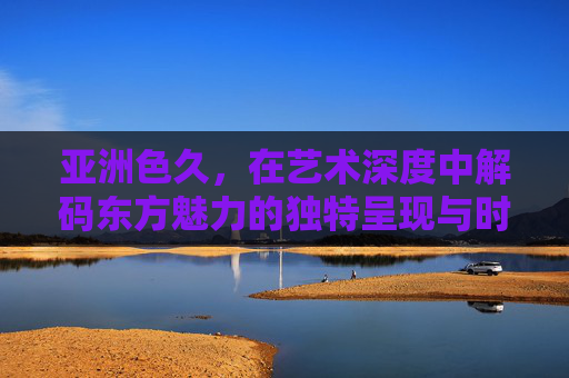 亚洲色久，在艺术深度中解码东方魅力的独特呈现与时代价值，亚洲色久，艺术深度解码东方魅力的独特呈现与时代价值