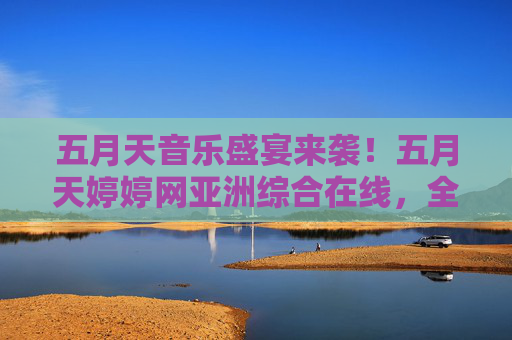 五月天音乐盛宴来袭！五月天婷婷网亚洲综合在线，全网热播内容，一键畅享娱乐时光！五月天音乐盛宴来袭，婷婷网亚洲综合在线一键畅享