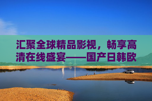 汇聚全球精品影视，畅享高清在线盛宴——国产日韩欧美在线精选平台，全球影视精选，高清在线盛宴