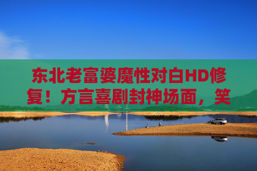 东北老富婆魔性对白HD修复！方言喜剧封神场面，笑到打鸣儿还得看老祖宗的活儿！东北老富婆魔性对白！方言喜剧封神，笑到打鸣儿的祖宗活儿