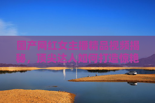 国产网红女主播精品视频揭秘，顶尖达人如何打造惊艳作品，带你沉浸式体验视觉盛宴，国产网红女主播精品视频揭秘，顶尖达人打造沉浸式视觉盛宴