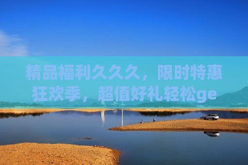精品福利久久久，限时特惠狂欢季，超值好礼轻松get攻略！限时福利狂欢季，超值好礼轻松get攻略