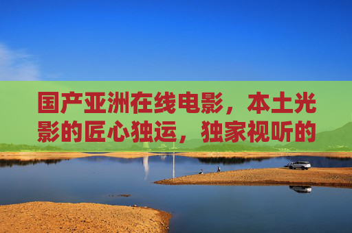 国产亚洲在线电影，本土光影的匠心独运，独家视听的文化盛宴，国产亚洲电影，本土匠心视听盛宴