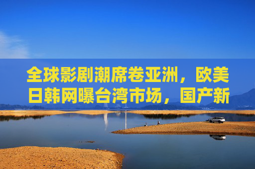 全球影剧潮席卷亚洲，欧美日韩网曝台湾市场，国产新作如何破局？全球影剧潮席卷亚洲，国产新作如何破局台湾市场？