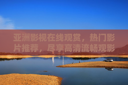 亚洲影视在线观赏，热门影片推荐，尽享高清流畅观影体验，亚洲影视热门推荐，在线畅享高清流畅观影