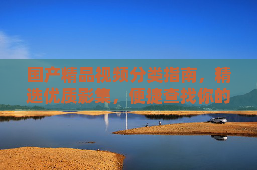 国产精品视频分类指南，精选优质影集，便捷查找你的心头好，国产精品视频分类指南，精选影集，便捷查找心头好
