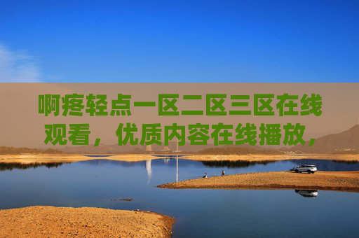 啊疼轻点一区二区三区在线观看，优质内容在线播放，高清画质流畅体验，精彩不容错过，啊疼轻点一区二区三区在线观看，高清流畅优质内容，精彩不容错过