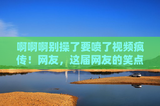 啊啊啊别操了要喷了视频疯传！网友，这届网友的笑点也太野了吧！视频疯传！网友笑点太野，别操了要喷了成爆梗