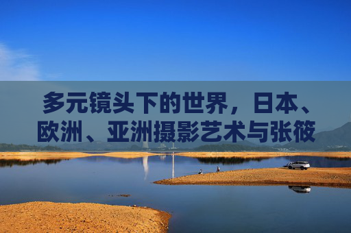 多元镜头下的世界，日本、欧洲、亚洲摄影艺术与张筱雨的大胆创意，多元镜头下的世界摄影艺术，日本、欧洲、亚洲与张筱雨的大胆创意