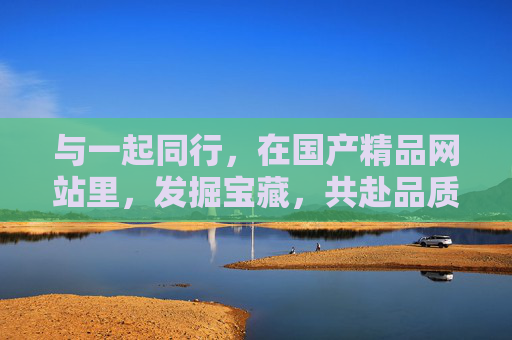与一起同行，在国产精品网站里，发掘宝藏，共赴品质时光，同行国产精品，发掘宝藏共赴品质时光