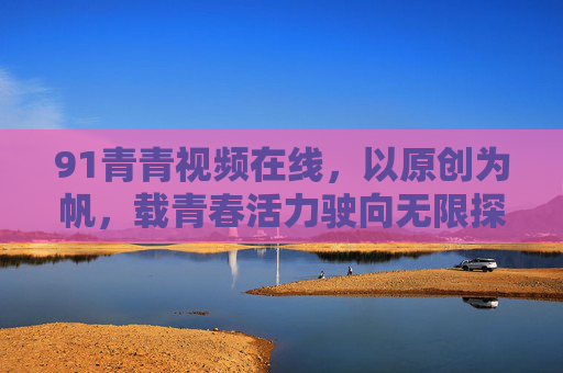 91青青视频在线，以原创为帆，载青春活力驶向无限探索，91青青视频，原创为帆，青春活力探索无限