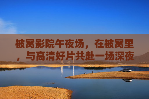 被窝影院午夜场，在被窝里，与高清好片共赴一场深夜狂欢，被窝影院午夜场，与高清好片共赴深夜狂欢
